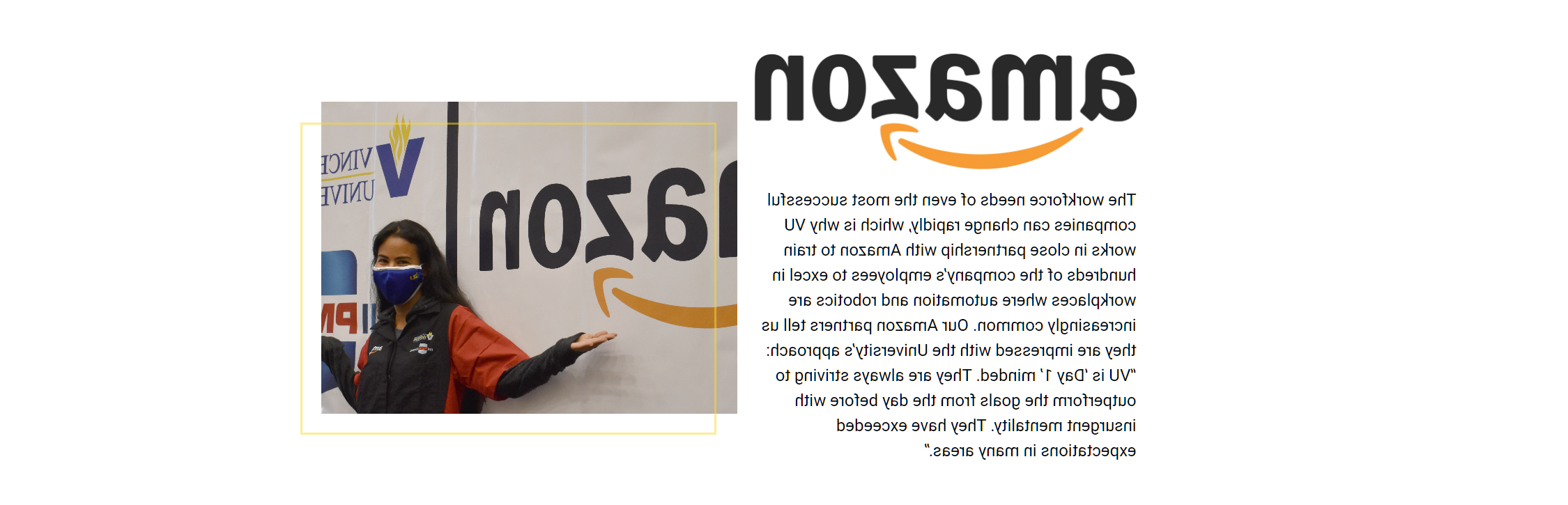 The workforce needs of even the most successful companies can change rapidly, which is why 澳门足球博彩官方网址 works in close partnership with Amazon to train hundreds of the company’s employees to excel in workplaces where automation and robotics are increasingly common. Our Amazon partners tell us they are impressed with the University’s approach: “澳门足球博彩官方网址 is ‘Day 1’ minded. They are always striving to outperform the goals from the day before with insurgent mentality. They have exceeded expectations in many areas.”